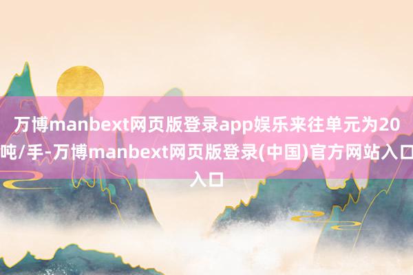 万博manbext网页版登录app娱乐来往单元为20吨/手-万博manbext网页版登录(中国)官方网站入口