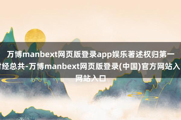 万博manbext网页版登录app娱乐著述权归第一财经总共-万博manbext网页版登录(中国)官方网站入口