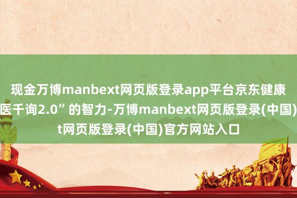 现金万博manbext网页版登录app平台京东健康执续强化“京医千询2.0”的智力-万博manbext网页版登录(中国)官方网站入口