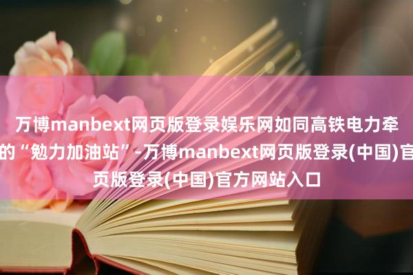 万博manbext网页版登录娱乐网如同高铁电力牵引供电系统的“勉力加油站”-万博manbext网页版登录(中国)官方网站入口
