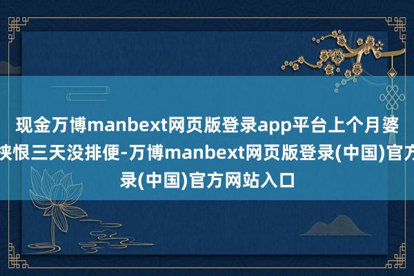 现金万博manbext网页版登录app平台上个月婆婆还跟我挟恨三天没排便-万博manbext网页版登录(中国)官方网站入口