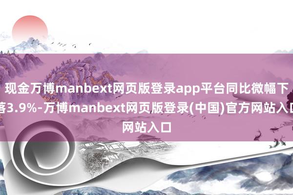 现金万博manbext网页版登录app平台同比微幅下落3.9%-万博manbext网页版登录(中国)官方网站入口