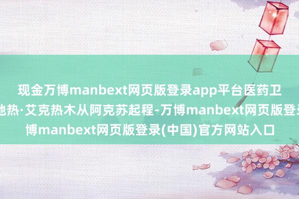 现金万博manbext网页版登录app平台医药卫生学院照顾专科的娜地热·艾克热木从阿克苏起程-万博manbext网页版登录(中国)官方网站入口