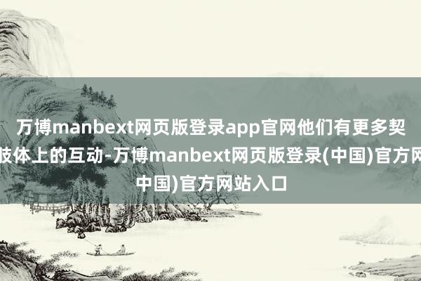 万博manbext网页版登录app官网他们有更多契机进行肢体上的互动-万博manbext网页版登录(中国)官方网站入口