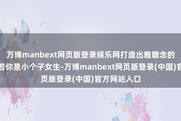 万博manbext网页版登录娱乐网打造出雅瞻念的形体比例如若你是小个子女生-万博manbext网页版登录(中国)官方网站入口