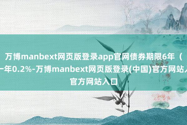万博manbext网页版登录app官网债券期限6年（第一年0.2%-万博manbext网页版登录(中国)官方网站入口