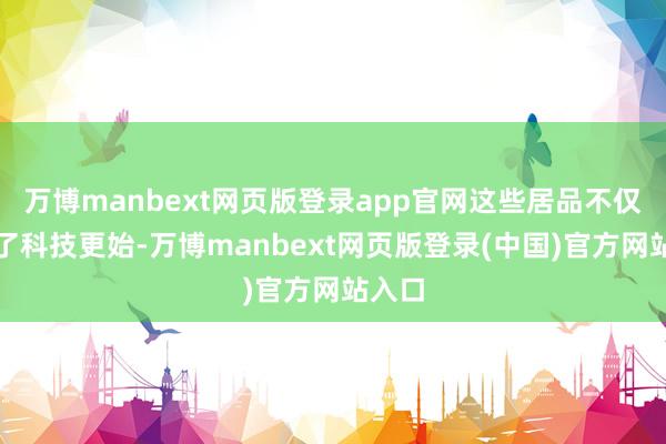 万博manbext网页版登录app官网这些居品不仅体现了科技更始-万博manbext网页版登录(中国)官方网站入口