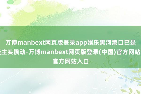 万博manbext网页版登录app娱乐黑河港口已是东谈主头攒动-万博manbext网页版登录(中国)官方网站入口