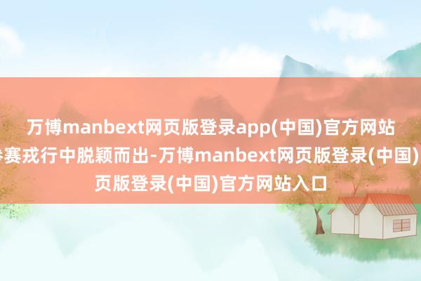 万博manbext网页版登录app(中国)官方网站顺利从广宽参赛戎行中脱颖而出-万博manbext网页版登录(中国)官方网站入口
