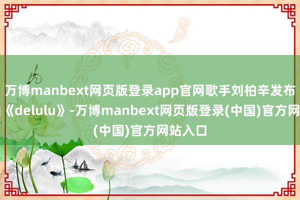 万博manbext网页版登录app官网歌手刘柏辛发布了单曲《delulu》-万博manbext网页版登录(中国)官方网站入口