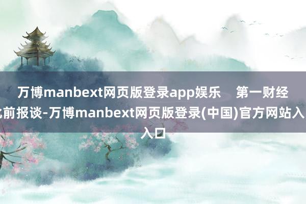 万博manbext网页版登录app娱乐    第一财经此前报谈-万博manbext网页版登录(中国)官方网站入口