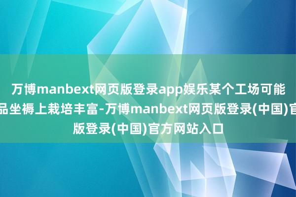 万博manbext网页版登录app娱乐某个工场可能在水剂类居品坐褥上栽培丰富-万博manbext网页版登录(中国)官方网站入口