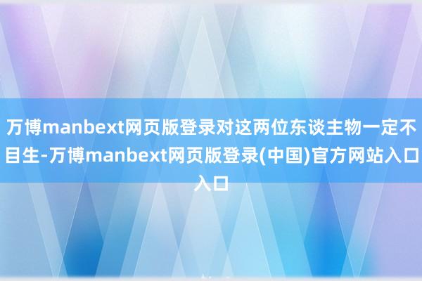 万博manbext网页版登录对这两位东谈主物一定不目生-万博manbext网页版登录(中国)官方网站入口